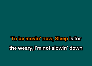 To be movin' now, Sieep is for

the weary, I'm not slowin' down