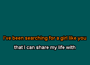 I've been searching for a girl like you

thatl can share my life with