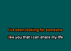 I've been looking for someone

like you that I can share my life