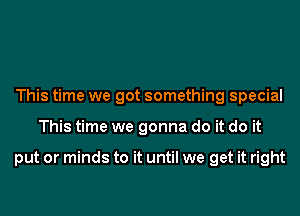 This time we got something special
This time we gonna do it do it

put or minds to it until we get it right