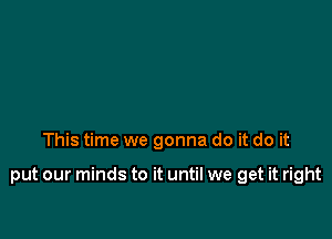 This time we gonna do it do it

put our minds to it until we get it right