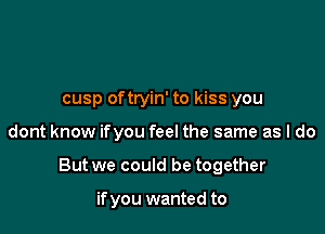 cusp oftryin' to kiss you

dont know ifyou feel the same as I do

But we could be together

if you wanted to