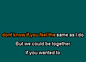 dont know ifyou feel the same as I do

But we could be together

if you wanted to