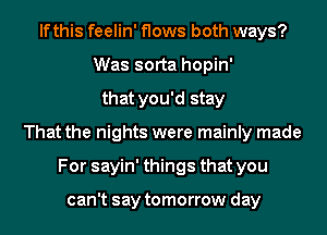 lfthis feelin' flows both ways?
Was sorta hopin'
that you'd stay
That the nights were mainly made
For sayin' things that you

can't say tomorrow day