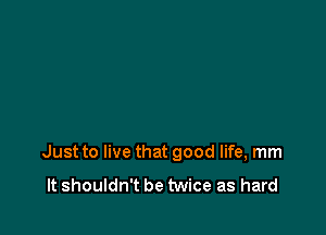 Just to live that good life, mm

It shouldn't be twice as hard