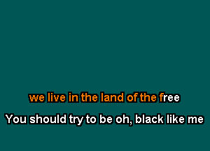 we live in the land ofthe free

You should try to be oh, black like me
