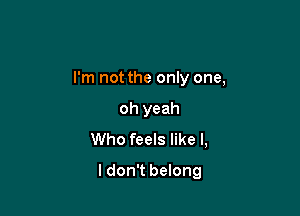 I'm not the only one,

oh yeah
Who feels like I,
I don't belong