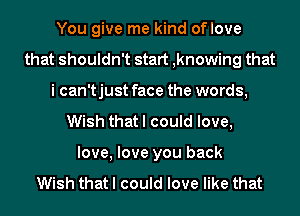 You give me kind oflove
that shouldn't start ,knowing that
i can'tjust face the words,
Wish that I could love,
love, love you back

Wish that I could love like that