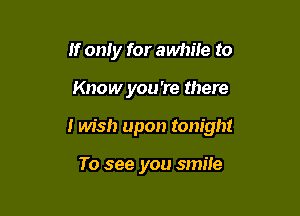 If only for awhile to

Know you're there

I Ms!) upon tonight

To see you smile