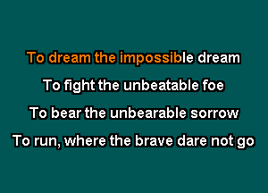 To dream the impossible dream
To fight the unbeatable foe
To bear the unbearable sorrow

To run, where the brave dare not go