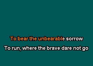 To bear the unbearable sorrow

To run, where the brave dare not go