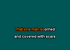 That one man scorned

and covered with scars