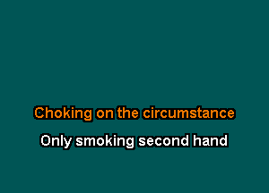 Choking on the circumstance

Only smoking second hand