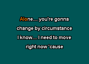 Alone.... you're gonna

change by circumstance
lknow.... I need to move

right now 'cause