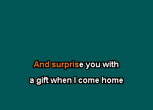 And surprise you with

a gift when I come home