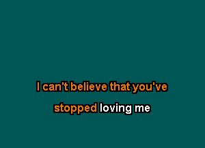 I can't believe that you've

stopped loving me