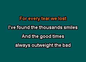 For everytear we lost
I've found the thousands smiles

And the good times

always outweight the bad