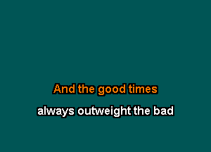 And the good times

always outweight the bad