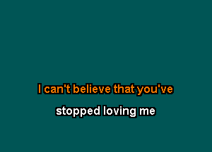 I can't believe that you've

stopped loving me