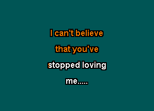 I can't believe

that you've

stopped loving

me .....