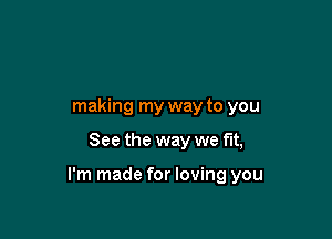 making my way to you

See the way we fit,

I'm made for loving you