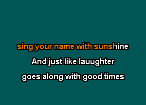 sing your name with sunshine

And just like Iauughter

goes along with good times