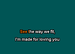 See the way we fit,

I'm made for loving you