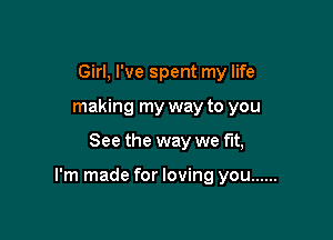 Girl, I've spent my life
making my way to you

See the way we fit,

I'm made for loving you ......