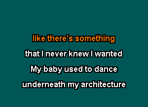 like there's something

thatl never knew I wanted
My baby used to dance

underneath my architecture