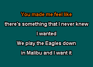 You made me feel like
there's something that I never knew

I wanted

We play the Eagles down

in Malibu and lwant it