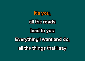 It's you,
all the roads

lead to you

Everything I want and do,

all the things that I say