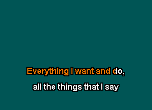 Everything lwant and do,

all the things that I say