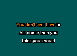 You don't ever have to

Act cooler than you

think you should