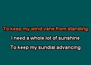 To keep my wind vane from standing

I need a whole lot of sunshine

To keep my sundial advancing