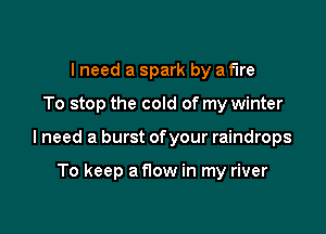 I need a spark by a fire

To stop the cold of my winter

I need a burst ofyour raindrops

To keep a now in my river
