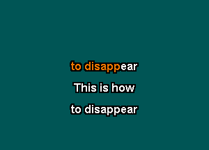 to disappear

This is how

to disappear