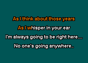 As I think about those years

As lwhisper in your ear

I'm always going to be right here....

No one's going anywhere.