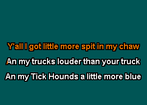 Y'all I got little more spit in my chaw
An my trucks louder than your truck

An my Tick Hounds a little more blue