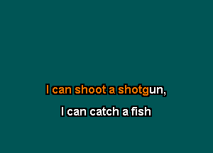 I can shoot a shotgun,

I can catch a fish