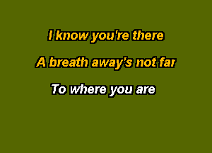 I know you 're there

A breath away's not far

To where you are