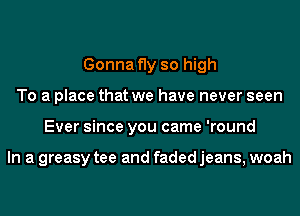 Gonna fly so high
To a place that we have never seen
Ever since you came 'round

In a greasy tee and faded jeans, woah