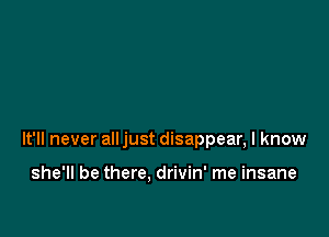 It'll never alljust disappear, I know

she'll be there, drivin' me insane