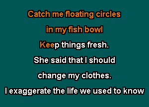 Catch me floating circles
in my fish bowl
Keep things fresh.
She said that I should
change my clothes.

I exaggerate the life we used to know