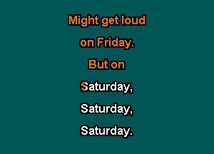 Might get loud
on Friday.
But on
Saturday,
Saturday,

Saturday.