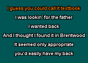 I guess you could call it textbook
I was lookin' for the father
lwanted back
And I thought I found it in Brentwood
It seemed only appropriate

you'd easily have my back