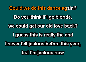 Could we do this dance again?
Do you think ifl go blonde,
we could get our old love back?
I guess this is really the end
I never feltjealous before this year,

but l'mjealous now