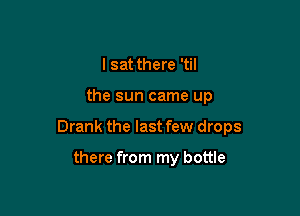 I sat there 'til

the sun came up

Drank the last few drops

there from my bottle