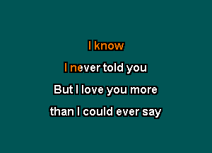 I know
I nevertold you

But I love you more

than I could ever say