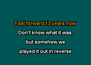 Fast forward 13 years now

Don't know what it was,
but somehow we

played it out in reverse