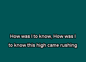 How was I to know. How was I

to know this high came rushing